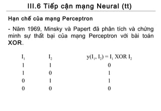 III.6 Tiếp cận mạng Neural (tt)
Hạn chế của mạng Perceptron
- Năm 1969, Minsky và Papert đã phân tích và chứng
minh sự thất bại của mạng Perceptron với bài toán
XOR.

    I1         I2         y(I1, I2) = I1 XOR I2
    1          1                     0
    1          0                     1
    0          1                     1
    0          0                     0
 