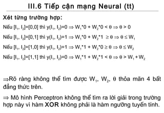 III.6 Tiếp cận mạng Neural (tt)
Xét từng trường hợp :
Nếu [I1, I2]=[0,0] thì y(I1, I2)=0 ⇒ W1*0 + W2*0 < θ ⇒ θ > 0
Nếu [I1, I2]=[0,1] thì y(I1, I2)=1 ⇒ W1*0 + W2*1 ≥ θ ⇒ θ ≤ W1
Nếu [I1, I2]=[1,0] thì y(I1, I2)=1 ⇒ W1*1 + W2*0 ≥ θ ⇒ θ ≤ W2
Nếu [I1, I2]=[1,1] thì y(I1, I2)=0 ⇒ W1*1 + W2*1 < θ ⇒ θ > W1 + W2



⇒Rõ ràng không thể tìm được W1, W2, θ thỏa mãn 4 bất
đẳng thức trên.
⇒ Mô hình Perceptron không thể tìm ra lời giải trong trường
hợp này vì hàm XOR không phải là hàm ngưỡng tuyến tính.
 