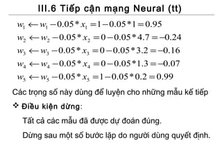 III.6 Tiếp cận mạng Neural (tt)
 w1 ← w1 − 0.05 * x1 = 1 − 0.05 *1 = 0.95
 w2 ← w2 − 0.05 * x2 = 0 − 0.05 * 4.7 = −0.24
 w3 ← w3 − 0.05 * x3 = 0 − 0.05 * 3.2 = −0.16
 w4 ← w4 − 0.05 * x4 = 0 − 0.05 *1.3 = −0.07
 w5 ← w5 − 0.05 * x5 = 1 − 0.05 * 0.2 = 0.99
Các trọng số này dùng để luyện cho những mẫu kế tiếp
 Điều kiện dừng :
  Tất cả các mẫu đã được dự đoán đúng.
  Dừng sau một số bước lặp do người dùng quyết định.
 