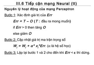 III.6 Tiếp cận mạng Neural (tt)
Nguyên lý hoạt động của mạng Perceptron
Bước 1: Xác định giá trị của Err
     Err = T – O ( T : đầu ra mong muốn)
     if Err > 0 then tăng O
     else giảm O
Bước 2: Cập nhật giá trị ma trận trọng số
     W j = W j + α* x j *Err . (α là hệ số học)
Bước 3: Lặp lại bước 1 và 2 cho đến khi Err < ε thì dừng.
 