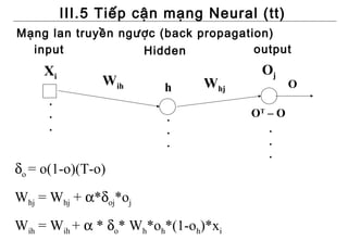 III.5 Tiếp cận mạng Neural (tt)
Mạng lan truyền ngược (back propagation)
  input            Hidden            output
     Xi                                Oj
               Wih       h     Whj             O
      .
      .                  .            OT – O
      .                  .               .
                         .               .
                                         .
δo = o(1-o)(T-o)
Whj = Whj + α*δoj*oj
Wih = Wih + α * δo* Wh*oh*(1-oh)*xi
 