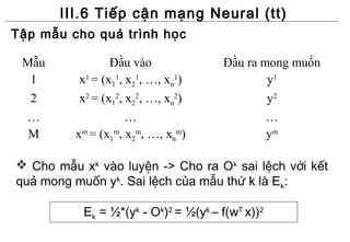 III.6 Tiếp cận mạng Neural (tt)
Tập mẫu cho quá trình học

 Mẫu             Đầu vào              Đầu ra mong muốn
  1       x1 = (x11, x21, …, xn1)             y1
  2       x2 = (x12, x22, …, xn2)             y2
 …                   …                        …
  M      xm = (x1m, x2m, …, xnm)              ym

 Cho mẫu xk vào luyện -> Cho ra Ok sai lệch với kết
quả mong muốn yk. Sai lệch của mẫu thứ k là Ek:

           Ek = ½*(yk - Ok)2 = ½(yk – f(wT x))2
 