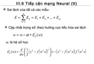 III.6 Tiếp cận mạng Neural (tt)
 Sai lệch của tất cả các mẫu:
             m
        E = ∑ Ek = E1 + E2 + ... + Em
             k =1

 Cập nhật trọng số: theo hướng cực tiểu hóa sai lệch

        w = w − α ∗ E ( w)
                        '
                        k

 α: là hệ số học

  E ( w) =
    '
    k
            d 1 k
                    (
               y −f w x
           dw  2
                      T
                            (   ))   2   
                                            (     (   )) (
                                         =− y − f w x f w x
                                              k     T   ' T
                                                               )
                                         
 