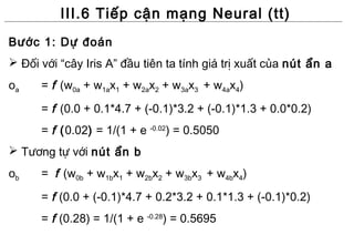 III.6 Tiếp cận mạng Neural (tt)
Bước 1: Dự đoán
 Đối với “cây Iris A” đầu tiên ta tính giá trị xuất của nút ẩn a
oa    = f (w0a + w1ax1 + w2ax2 + w3ax3 + w4ax4)
      = f (0.0 + 0.1*4.7 + (-0.1)*3.2 + (-0.1)*1.3 + 0.0*0.2)
      = f (0.02) = 1/(1 + e -0.02) = 0.5050
 Tương tự với nút ẩn b
ob    = f (w0b + w1bx1 + w2bx2 + w3bx3 + w4bx4)
      = f (0.0 + (-0.1)*4.7 + 0.2*3.2 + 0.1*1.3 + (-0.1)*0.2)
      = f (0.28) = 1/(1 + e -0.28) = 0.5695
 