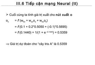 III.6 Tiếp cận mạng Neural (tt)

 Cuối cùng ta tính giá trị xuất cho nút xuất o
oo    = f (w0o + waooa + wboob)
      = f (0.1 + 0.2*0.5050 + (-0.1)*0.5695)
      = f (0.1440) = 1/(1 + e –0.1440) = 0.5359


⇒ Giá trị dự đoán cho “cây Iris A” là 0.5359
 