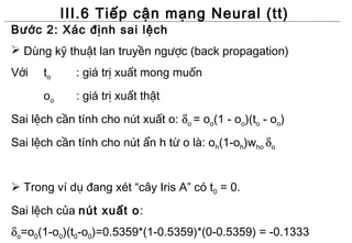 III.6 Tiếp cận mạng Neural (tt)
Bước 2: Xác định sai lệch
 Dùng kỹ thuật lan truyền ngược (back propagation)
Với   to     : giá trị xuất mong muốn
      oo     : giá trị xuất thật
Sai lệch cần tính cho nút xuất o: δo = oo(1 - oo)(to - oo)
Sai lệch cần tính cho nút ẩn h từ o là: oh(1-oh)who δo


 Trong ví dụ đang xét “cây Iris A” có t0 = 0.

Sai lệch của nút xuất o:
δo=o0(1-o0)(t0-o0)=0.5359*(1-0.5359)*(0-0.5359) = -0.1333
 
