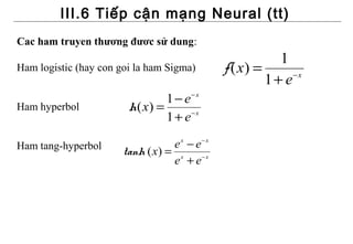 III.6 Tiếp cận mạng Neural (tt)
Cac ham truyen thương đươc sử dung:
                                                          1
Ham logistic (hay con goi la ham Sigma)        f ( x) =
                                                        1+ e −x


                                1 − e− x
Ham hyperbol            h( x) =
                                1 + e−x

Ham tang-hyperbol                 e x − e− x
                       tanh ( x) = x
                                  e + e−x
 