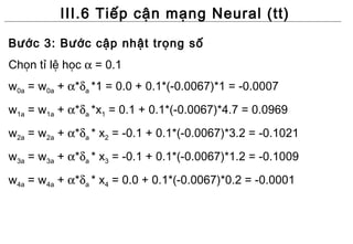 III.6 Tiếp cận mạng Neural (tt)
Bước 3: Bước cập nhật trọng số
Chọn tỉ lệ học α = 0.1
w0a = w0a + α*δa *1 = 0.0 + 0.1*(-0.0067)*1 = -0.0007
w1a = w1a + α*δa *x1 = 0.1 + 0.1*(-0.0067)*4.7 = 0.0969
w2a = w2a + α*δa * x2 = -0.1 + 0.1*(-0.0067)*3.2 = -0.1021
w3a = w3a + α*δa * x3 = -0.1 + 0.1*(-0.0067)*1.2 = -0.1009
w4a = w4a + α*δa * x4 = 0.0 + 0.1*(-0.0067)*0.2 = -0.0001
 