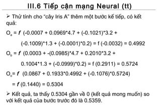 III.6 Tiếp cận mạng Neural (tt)
 Thử tính cho “cây Iris A” thêm một bước kế tiếp, có kết
quả:
Oa = f (-0.0007 + 0.0969*4.7 + (-0.1021)*3.2 +
      (-0.1009)*1.3 + (-0.0001)*0.2) = f (-0.0032) = 0.4992
Ob = f (0.0003 + -(0.0985)*4.7 + 0.2010*3.2 +
      0.1004*1.3 + (-0.0999)*0.2) = f (0.2911) = 0.5724
Oo= f (0.0867 + 0.1933*0.4992 + (-0.1076)*0.5724)
  = f (0.1440) = 0.5304
 Kết quả, ta thấy 0.5304 gần về 0 (kết quả mong muốn) so
với kết quả của bước trước đó là 0.5359.
 