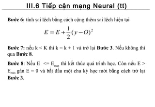 III.6 Tiếp cận mạng Neural (tt)

Bước 6: tính sai lệch bằng cách cộng thêm sai lệch hiện tại
                        1
                 E = E + ( y − O) 2

                        2
Bước 7: nếu k < K thì k = k + 1 và trở lại Bước 3. Nếu không thì
qua Bước 8.
Bước 8: Nếu E <= Emax thì kết thúc quá trình học. Còn nếu E >
Emax gán E = 0 và bắt đầu một chu kỳ học mới bằng cách trở lại
Bước 3.
 