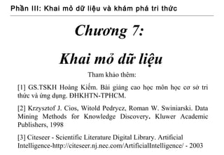 Phần III: Khai mỏ dữ liệu và khám phá tri thức


                      Chương 7:
                Khai mỏ dữ liệu
                           Tham khảo thêm:
 [1] GS.TSKH Hoàng Kiếm. Bài giảng cao học môn học cơ sở tri
 thức và ứng dụng. ĐHKHTN-TPHCM.
 [2] Krzysztof J. Cios, Witold Pedrycz, Roman W. Swiniarski. Data
 Mining Methods for Knowledge Discovery. Kluwer Academic
 Publishers, 1998
 [3] Citeseer - Scientific Literature Digital Library. Artificial
 Intelligence-http://citeseer.nj.nec.com/ArtificialIntelligence/ - 2003
 