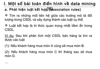 I. Một số bài toán điển hình về data mining
                          (tt)
 a. Phát hiện luật kết hợp (association rules)
 Tìm ra những mối liên hệ giữa các trường mô tả đối
tượng trong CSDL và xây dựng thành các luật cụ thể.
 Luật kết hợp là tri thức quan trọng nhất tiềm ẩn trong
CSDL.
Ví dụ: Sau khi phân tích một CSDL bán hàng ta tìm ra
được các luật
(1): Nếu khách hàng mua món A cũng sẽ mua món B.
(2): Nếu khách hàng mua món C thì tháng sau sẽ mua
món D.
…
 