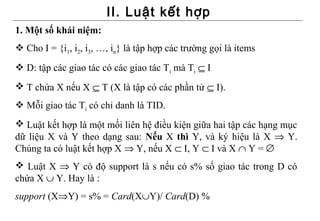 II. Luật kết hợp
1. Một số khái niệm:
 Cho I = {i1, i2, i3, …, in} là tập hợp các trường gọi là items
 D: tập các giao tác có các giao tác Ti mà Ti ⊆ I
 T chứa X nếu X ⊆ T (X là tập có các phần tử ⊆ I).
 Mỗi giao tác Ti có chỉ danh là TID.
 Luật kết hợp là một mối liên hệ điều kiện giữa hai tập các hạng mục
dữ liệu X và Y theo dạng sau: Nếu X thì Y, và ký hiệu là X ⇒ Y.
Chúng ta có luật kết hợp X ⇒ Y, nếu X ⊂ I, Y ⊂ I và X ∩ Y = ∅
 Luật X ⇒ Y có độ support là s nếu có s% số giao tác trong D có
chứa X ∪ Y. Hay là :
support (X⇒Y) = s% = Card(X∪Y)/ Card(D) %
 