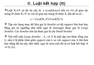 II. Luật kết hợp (tt)
Luật X⇒Y có độ tin cậy là c (confidence) nếu có c% số giao tác
trong D chứa X∪Y so với số giao tác trong D chứa X, khi đó ta có :
                     c = Card(X∪Y)/Card(X) %
 Tập các hạng mục dữ liệu gọi là ItemSet có độ support lớn hơn hay
bằng giá trị ngưỡng nhỏ nhất (gọi là minsupp) được gọi là Large
ItemSet. Các ItemSet còn lại được gọi là các Small ItemSet
 Với mỗi một Large ItemSet - L, và A là một tập con khác rỗng của
L, nếu tỉ lệ phần trăm giữa support của L so với support của A lớn hơn
hay bằng độ tin cậy nhỏ nhất. (gọi là minconf) thì ta có luật kết hợp A
⇒ (LA).
 