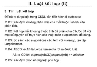 II. Luật kết hợp (tt)
3. Tìm luật kết hợp
Để rút ra được luật trong CSDL cần tiến hành 5 bước sau:
 B1: Xác định khoảng phân chia của mỗi thuộc tính khi cần
phân tích.
 B2: Kết hợp mỗi khoảng thuộc tính đã phân chia ở bước B1 với
một số nguyên để thực hiện các thuật toán được nhanh, dễ dàng.
 B3: So sánh các support của các item với minsupp, tạo tập
Largeitemset.
 B4: ABCD và AB là Large itemset ta rút ra được luật
     AB ⇒ CD khi support(ABCD)/support(AB) >= minconf
 B5: Xác định chọn những luật phù hợp
 