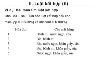 II. Luật kết hợp (tt)
Ví dụ: Bài toán tìm luật kết hợp
Cho CSDL sau: Tìm các luật kết hợp nếu cho
minsupp = 0.5(50%) và minconf = 1(100%)

      Hóa đơn                    Các mặt hàng
 1                  Bánh mì, nước ngọt, sữa
 2                  Bia, bánh mì
 3                  Bia, nước ngọt, khăn giấy, sữa
 4                  Bia, bánh mì, khăn giấy, sữa
 5                  Nước ngọt, khăn giấy, sữa
 