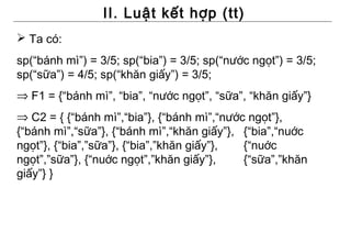 II. Luật kết hợp (tt)
 Ta có:
sp(“bánh mì”) = 3/5; sp(“bia”) = 3/5; sp(“nước ngọt”) = 3/5;
sp(“sữa”) = 4/5; sp(“khăn giấy”) = 3/5;
⇒ F1 = {“bánh mì”, “bia”, “nước ngọt”, “sữa”, “khăn giấy”}
⇒ C2 = { {“bánh mì”,“bia”}, {“bánh mì”,“nước ngọt”},
{“bánh mì”,“sữa”}, {“bánh mì”,“khăn giấy”}, {“bia”,“nuớc
ngọt”}, {“bia”,”sữa”}, {“bia”,”khăn giấy”}, {“nuớc
ngọt”,”sữa”}, {“nuớc ngọt”,”khăn giấy”},    {“sữa”,”khăn
giấy”} }
 