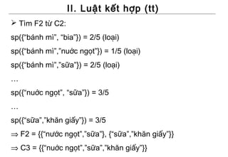 II. Luật kết hợp (tt)
 Tìm F2 từ C2:
sp({“bánh mì”, “bia”}) = 2/5 (loại)
sp({“bánh mì”,”nuớc ngọt”}) = 1/5 (loại)
sp({“bánh mì”,”sữa”}) = 2/5 (loại)
…
sp({“nuớc ngọt”, “sữa”}) = 3/5
…
sp({“sữa”,”khăn giấy”}) = 3/5
⇒ F2 = {{“nước ngọt”,”sữa”}, {“sữa”,”khăn giấy”}}
⇒ C3 = {{“nuớc ngọt”,”sữa”,”khăn giấy”}}
 