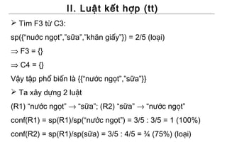 II. Luật kết hợp (tt)
 Tìm F3 từ C3:
sp({“nuớc ngọt”,”sữa”,”khăn giấy”}) = 2/5 (loại)
⇒ F3 = {}
⇒ C4 = {}
Vậy tập phổ biến là {{“nước ngọt”,”sữa”}}
 Ta xây dựng 2 luật
(R1) “nước ngọt” → “sữa”; (R2) “sữa” → “nước ngọt”
conf(R1) = sp(R1)/sp(“nước ngọt”) = 3/5 : 3/5 = 1 (100%)
conf(R2) = sp(R1)/sp(sữa) = 3/5 : 4/5 = ¾ (75%) (loại)
 