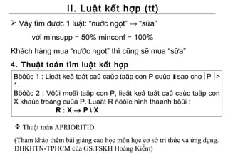 II. Luật kết hợp (tt)
 Vậy tìm được 1 luật: “nuớc ngọt” → “sữa”
      với minsupp = 50% minconf = 100%
Khách hàng mua “nước ngọt” thì cũng sẽ mua “sữa”
4. Thuật toán tìm luật kết hợp
Böôùc 1 : Lieät keâ taát caû caùc taäp con P cuûa I sao cho P >
1.
Böôùc 2 : Vôùi moãi taäp con P, lieät keâ taát caû caùc taäp con
X khaùc troáng cuûa P. Luaät R ñöôïc hình thaønh bôûi :
             R:X→ PX

  Thuật toán APRIORITID
 (Tham khảo thêm bài giảng cao học môn học cơ sở tri thức và ứng dụng.
 ĐHKHTN-TPHCM của GS.TSKH Hoàng Kiếm)
 