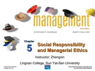 ninth edition

                                      STEPHEN P. ROBBINS               MARY COULTER



                               Chapter
                                          Social Responsibility
                                 5        and Managerial Ethics
                                         Instructor: Zhengxin
                             Lingnan College, Sun Yat-Sen University
© 2007 Prentice Hall, Inc.                                      PowerPoint Presentation by Charlie Cook
All rights reserved.                                                    The University of West Alabama
 