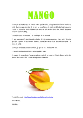 MANGO
El mango té una barreja de colors, entre groc-taronja, verd pistatxo i vermell intens. La
mida d’un mango és entre 10-12 cm. La seva forma és molt semblant a la d’una pera.
El gust és molt dolç, però alhora té una mica de gust àcid i carnós. Un mango pot pesar
aproximadament 200g.

El mango conte Vitamina C, i alt contingut en vitamina A.

El seu nom científic és Mangifera indica. El mango és procedent d’un arbre llenyós,
que pot superar els 30 metres d’altura, sobretot si està situat en una zona solei i el
clima és càlid.

El mango es reprodueix sexualment , ja que és una planta amb flor.

La millor temporada de collita del mango és l’estiu.

El mango és procedent d’ una zona intertropical, en concret d’Índia. És un cultiu del
països amb clima càlid. El nom mango no té traducció.




Font d’informació: http://es.wikipedia.org/wiki/Mangifera_indica

Anna Morató

6-12-2012
 