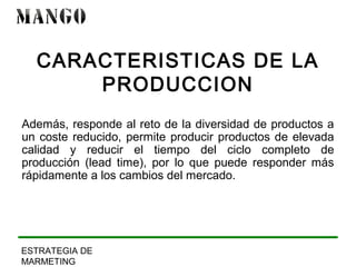 CARACTERISTICAS DE LA 
ESTRATEGIA DE 
MARMETING 
PRODUCCION 
Además, responde al reto de la diversidad de productos a 
un coste reducido, permite producir productos de elevada 
calidad y reducir el tiempo del ciclo completo de 
producción (lead time), por lo que puede responder más 
rápidamente a los cambios del mercado. 
 