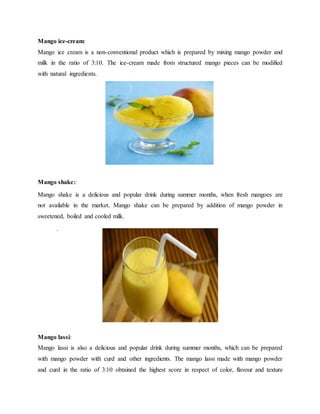 Mango ice-cream:
Mango ice cream is a non-conventional product which is prepared by mixing mango powder and
milk in the ratio of 3:10. The ice-cream made from structured mango pieces can be modified
with natural ingredients.
Mango shake:
Mango shake is a delicious and popular drink during summer months, when fresh mangoes are
not available in the market. Mango shake can be prepared by addition of mango powder in
sweetened, boiled and cooled milk.
.
Mango lassi:
Mango lassi is also a delicious and popular drink during summer months, which can be prepared
with mango powder with curd and other ingredients. The mango lassi made with mango powder
and curd in the ratio of 3:10 obtained the highest score in respect of color, flavour and texture
 