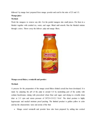 followed by mango lassi prepared from mango powder and curd in the ratio of 2:5 and 1:5.
Mango juice:
Method:
Wash the mangoes to remove any dirt. Cut the peeled mangoes into small pieces. Put them in a
blender together with crushed ice, water, and sugar. Blend until smooth. Run the blended mixture
through a sieve. Throw away the leftover pulp and mango fibers.
Mango cereal flakes, vermicelli and powder:
Method:
A process for the preparation of the mango cereal flakes (fruited cereal) has been developed. It is
made by adjusting the pH of the pulp to around 5.4 by neutralizing part of the acidity with
sodium bicarbonate; mixing with precooked wheat flour and sugar; and drying in a double drum
drier at 2-3 rpm and steam pressure of 2872.8-3112.2 N/m2. The dried product is highly
hygroscopic and needed moisture proof packing. The finished product is golden yellow in color
and has the characteristic taste and aroma of the fruit.
 Mango cereal vermicelli and powder have also been prepared by adding into cooked
 