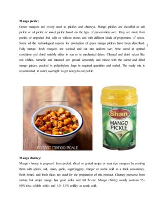 Mango pickle:
Green mangoes are mostly used as pickles and chutneys. Mango pickles are classified as salt
pickle or oil pickle or sweet pickle based on the type of preservation used. They are made from
peeled or unpeeled fruit with or without stones and with different kinds of proportions of spices.
Some of the technological aspects for production of green mango pickles have been described.
Fully mature, fresh mangoes are washed and cut into uniform size, brine cured at optimal
conditions and dried suitably either in sun or in mechanical driers. Cleaned and dried spices like
red chillies, turmeric and mustard are ground separately and mixed with the cured and dried
mango pieces, packed in polyethylene bags in required quantities and sealed. The ready mix is
reconstituted in water overnight to get ready-to-eat pickle.
Mango chutney:
Mango chutney is prepared from peeled, sliced or grated unripe or semi ripe mangoes by cooking
them with spices, salt, onion, garlic, sugar/jaggery, vinegar or acetic acid to a thick consistency.
Both brined and fresh slices are used for the preparation of this product. Chutney prepared from
mature but unripe mango has good color and full flavour. Mango chutney usually contains 55-
60% total soluble solids and 1.0- 1.5% acidity as acetic acid.
 
