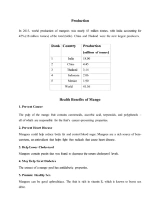 Production
In 2013, world production of mangoes was nearly 43 million tonnes, with India accounting for
42% (18 million tonnes) of the total (table). China and Thailand were the next largest producers.
Health Benefits of Mango
1. Prevent Cancer
The pulp of the mango fruit contains carotenoids, ascorbic acid, terpenoids, and polyphenols –
all of which are responsible for the fruit’s cancer-preventing properties.
2. Prevent Heart Disease
Mangoes could help reduce body fat and control blood sugar. Mangoes are a rich source of beta-
carotene, an antioxidant that helps fight free radicals that cause heart disease.
3. Help Lower Cholesterol
Mangoes contain pectin that was found to decrease the serum cholesterol levels.
4. May Help Treat Diabetes
The extract of a mango peel has antidiabetic properties.
5. Promote Healthy Sex
Mangoes can be good aphrodisiacs. The fruit is rich in vitamin E, which is known to boost sex
drive.
Rank Country Production
(millions of tonnes)
1 India 18.00
2 China 4.45
3 Thailand 3.14
4 Indonesia 2.06
5 Mexico 1.90
World 41.56
 