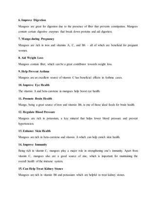 6. Improve Digestion
Mangoes are great for digestion due to the presence of fiber that prevents constipation. Mangoes
contain certain digestive enzymes that break down proteins and aid digestion.
7. Mango during Pregnancy
Mangoes are rich in iron and vitamins A, C, and B6 – all of which are beneficial for pregnant
women.
8. Aid Weight Loss
Mangoes contain fiber, which can be a great contributor towards weight loss.
9. Help Prevent Asthma
Mangoes are an excellent source of vitamin C has beneficial effects in Asthma cases.
10. Improve Eye Health
The vitamin A and beta-carotene in mangoes help boost eye health.
11. Promote Brain Health
Mango, being a great source of iron and vitamin B6, is one of those ideal foods for brain health.
12. Regulate Blood Pressure
Mangoes are rich in potassium, a key mineral that helps lower blood pressure and prevent
hypertension.
13. Enhance Skin Health
Mangoes are rich in beta-carotene and vitamin A which can help enrich skin health.
14. Improve Immunity
Being rich in vitamin C, mangoes play a major role in strengthening one’s immunity. Apart from
vitamin C, mangoes also are a good source of zinc, which is important for maintaining the
overall health of the immune system.
15. Can Help Treat Kidney Stones
Mangoes are rich in vitamin B6 and potassium which are helpful to treat kidney stones.
 