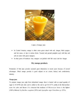 A glass of mango juice
 In Central America, mango is either eaten green mixed with salt, vinegar, black pepper,
and hot sauce, or ripe in various forms. Toasted and ground pumpkin seed with lime and
salt are eaten with green mangoes.
 In other parts of Southeast Asia, mangoes are pickled with fish sauce and rice vinegar.
Dry mango products
Production of fruit juice powder assumed great dimensions in recent years because of several
advantages. Dried mango powder is good adjunct in ice cream, bakery and confectionery
industry.
Mango jam:
To prepare mango jam, pulp from dehydrated mango slices is heated with an equal quantity of
sugar to 65-68oB and citric acid is added at the end to get 0.6-0.7% acidity in the final product
score for color and flavour .It is observed that incidence of Micrococcus luteus is the highest
(100%) followed by Bacillus coagulans (50%) and Aspergillus niger Penicillum sp. (35%).
 