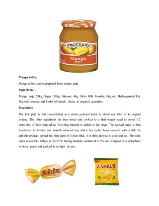 Mango toffee:
Mango toffee can be prepared from mango pulp.
Ingredients:
Mango pulp: 53kg, Sugar: 30kg, Glucose: 4kg, Skim Milk Powder: 8kg and Hydrogenated Fat:
5kg with essence and Color of suitable choice in required quantities.
Procedure:
The fruit pulp is first concentrated in a steam jacketed kettle to about one third of its original
volume. The other ingredients are then mixed and cooked to a final weight equal to about 1.2
times that of fresh pulp taken. Flavoring material is added at this stage. The cooked mass is then
transferred to leveled and smooth surfaced tray which has earlier been smeared with a little fat
and the product spread into thin sheet of 1.6cm thick. It is then allowed to cool and set. The solid
sheet is cut into toffees at 50-55oC having moisture content of 5-6% and wrapped in a cellophane
or tissue paper and packed in air-tight tin jars.
 