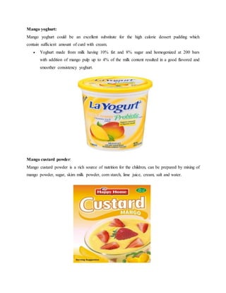 Mango yoghurt:
Mango yoghurt could be an excellent substitute for the high calorie dessert pudding which
contain sufficient amount of curd with cream.
 Yoghurt made from milk having 10% fat and 8% sugar and homogenized at 200 bars
with addition of mango pulp up to 4% of the milk content resulted in a good flavored and
smoother consistency yoghurt.
Mango custard powder:
Mango custard powder is a rich source of nutrition for the children, can be prepared by mixing of
mango powder, sugar, skim milk powder, corn starch, lime juice, cream, salt and water.
 