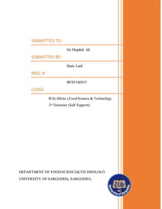 SUBMITTED TO:
Sir Mujahid Ali
SUBMITTED BY:
Haris Latif
ROLL #:
BFSF16E017
CLASS:
B.Sc (Hons.) Food Science & Technology
3rd Semester (Self Support)
DEPARTMENT OF FOODSCIENCE&TECHNOLOGY
UNIVERSITY OF SARGODHA, SARGODHA.
PC

 