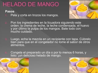 Pasos
1. Pela y corta en trozos los mangos.
2. Pon los ingredientes en la licuadora siguiendo este
orden: la crema de leche, la leche condensada, el huevo
y por último la pulpa de los mangos. Bate todo con
mucho cuidado.
3. Luego, echa la mezcla en un recipiente con tapa. Cúbrelo
bien para que en el congelador no tome el sabor de otros
alimentos.
4. Congela el preparado un día o por lo menos 6 horas, y
listo: ¡un delicioso helado de mango.
 