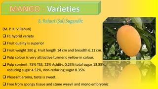 8. Rahuri (Sai) Sugandh:
(M. P. K. V Rahuri)
 F1 hybrid variety
 Fruit quality is superior
 Fruit weight 380 g. Fruit length 14 cm and breadth 6.11 cm.
 Pulp colour is very attractive turmeric yellow in colour.
 Pulp content: 75% TSS, 22% Acidity, 0.23% total sugar 13.88%,
reducing sugar 4.52%, non-reducing sugar 8.35%.
 Pleasant aroma, taste is sweet.
 Free from spongy tissue and stone weevil and mono embryonic.
 