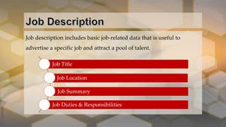 Job description includes basic job-related data that is useful to
advertise a specific job and attract a pool of talent.
Job Title
Job Location
Job Summary
Job Duties & Responsibilities
 