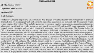 CARE BANGLADESH
Job Title: Finance Officer
Department Name: Finance
Location: CBHQ
1. Job Summary:
The Finance Officer is responsible for all financial data through accurate data entry and management of financial
financial data by ensuring relevant and complete supporting documents are included with transections before
before entering the system. This includes payments processing, receipts management, accounting adjustment,
adjustment, payroll entries, vendor payments, sub award payments, PO and non-PO based payments, properly
properly rental payments, and any other financial transactions required for operations. The Finance Officer is
Officer is responsible for checking/reviewing procurement bills/invoice and ensures its timely payment, timely
timely communication with relevant departments/staff on lack of proper documentation to complete the payment.
payment. S/he is responsible for checking all service invoices before making any payments. S/he will record entries
record entries in Peoples Soft for processing payment in compliance with the rules and regulations of the
Government. S/he will prepare Tax/VAT Statement and makes deposits in the Bank as well as submit regular report
regular report to NBR authority. S/he will also be responsible for processing fund disbursement to the Field Offices.
Field Offices. S/he will review all Sub grant expenses and ensure advance and adjustment. The Finance Officer –
Officer – Accounts will prepare forecasting cash flow and Intra company billing. The position is also responsible
responsible for providing all required support to other finance colleagues to ensure satisfactory services to all
all clients. Finance Officer ensure the accuracy of data stated in all balance sheet accounts, closely monitor the
the status of all payable/receivable accounts, and coordinate with other departments as needed on receivable. They
 