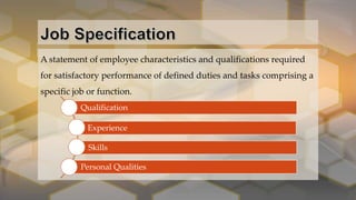 A statement of employee characteristics and qualifications required
for satisfactory performance of defined duties and tasks comprising a
specific job or function.
Qualification
Experience
Skills
Personal Qualities
 