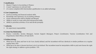 5. Qualification:
 Masters’ Degree in Accounting or Finance
 2 years’ experiences in relevant field
 CA course complete/CMA Intermediate qualification is an added advantage
6. Core Competencies:
 Good accounting and financial analysis skills
 Knowledge and experience on accounting software
 Good communication skill in English and Bengali
 Ability to work in a team with good interpersonal skills
 Ability to prioritize activities, to act and decide promptly
7. Authority:
 No supervisory responsibility
8. Contact Key Relationship:
 Finance Controller, Section Managers, Section Support Managers, Project Coordinators, Various Coordination Unit and
Departments, Field Offices, CD and ACDs.
9. Problem Solving:
 What has to be done and how to do it are clearly defined, and the incumbent will face identical or similar problems on a regular
regular basis. 85%
 What has to be done is known but how to do it not defined. The incumbent must be interpolative skills to pick and choose the right
the right strategy to address a given problem. 15%
 