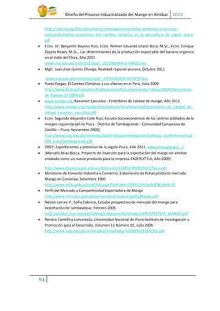 Diseño del Proceso Industrializado del Mango en Almíbar 2012
http://cies.org.pe/files/documents/investigaciones/medio-ambiente-y-recursosnaturales/analisis_economico_del_cambio_climatico_en_la_agricultura_de_region_piura.
pdf
Econ. Dr. Benjamín Bayona Ruiz, Econ. Wilmer Eduardo Litano Boza, M.Sc., Econ. Enrique
Zapata Reyes, M.Sc., Los determinantes de la producción exportable del banano orgánico
en el Valle del Chira, Año 2011
www.unp.edu.pe/institutos/iipd/.../ECONOMIA-LITANO2.doc
Mgtr. Juan José Jacinto Chunga, Realidad regional piurana, Octubre 2011





www.unp.edu.pe/institutos/iipd/.../EDUCACION-JACINTO.doc
Paola Vargas, El Cambio Climático y sus efectos en el Perú, Julio 2009
http://www.bcrp.gob.pe/docs/Publicaciones/Documentos-de-Trabajo/2009/Documentode-Trabajo-14-2009.pdf
www.mango.org, Resumen Ejecutivo - Estándares de calidad de mango, Año 2012
http://www.mango.org/mango/sites/default/files/download/estandares_de_calidad_de_
mango_resumen_ejecutivo.pdf
Econ. Segundo Alejandro Calle Ruiz, Estudio Socioeconómico de los centros poblados de la
margen izquierda del rio Piura - Distrito de Tambogrande - Comunidad Campesina de
Castilla – Piura, Noviembre 2009)
http://www.unp.edu.pe/institutos/iipd/trabajosinvestigacion/calleruiz_scallereconomia2
009_estsoctambogrande.pdf
DREP, Exportaciones y potencial de la región Piura, Año 2012. www.drep.gob.pe/.../.
(Marcelo Arias Bocca, Proyecto de inversión para la exportación del mango en almíbar
enlatado como un nuevo producto para la empresa EXOFRUT S.A, Año 2009)

















http://www.dspace.espol.edu.ec/bitstream/123456789/6576/1/Tesis.pdf
Ministerio de Fomento Industria y Comercio, Elaboración de fichas producto mercado
Mango en Conserva, Setiembre 2005
http://www.mific.gob.ni/LinkClick.aspx?fileticket=i39Y41C6Vuw%3D&tabid=76
Perfil del Mercado y Competitividad Exportadora de Mango
http://www.mincetur.gob.pe/comercio/otros/penx/pdfs/Mango.pdf
Nelson Larrea V., Sofia Cabrera, Estudio prospectivo de mercado del mango para
exportación de Lambayeque, Febrero 2006
http://cendoc.esan.edu.pe/fulltext/e-documents/infoagro/PROSPECTIVA_MANGO.pdf
Revista Cientifica Universalia, Universidad Nacional de Piura Instituto de Investigación y
Promoción para el Desarrollo, Volumen 11 Número 02, Julio 2006
http://www.unp.edu.pe/universalia/Universalia-Vol%20%2811%292.pdf

94

 