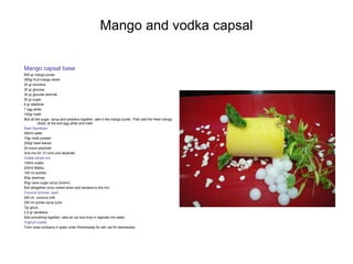 Mango and vodka capsal
Mango capsal base
600 gr mango puree
350gr fruit mango diced
20 gr trimoline
30 gr glucose
30 gr glucose atomize
20 gr sugar
6 gr stabilizer
1 egg white
100gr metil
Boil all the sugar, syrup and powders together, add in the mango puree .Then add the fresh mango
diced, at the end egg white and metil
Basil Styrofoam
500ml water
15gr metil powder
200gr basil leaves
24 hours deydrate
And mix for 15 mins and deydrate
Vodka centre mix
100ml vodka
200ml Malibu
100 ml sorbitol
50gr dextrose
50gr cane sugar syrup {monin}
Boil altogether once cooled down add xantana to the mix
Coconut lynchee pearl
250 ml coconut milk
250 ml lychee syrup juice
7gr gluco
2.5 gr xanatana
Add everything together, take air out and drop in alginate mix water
Yoghurt crystal
From sosa company in spain order Wednesday for sat- sat for wednesday
 