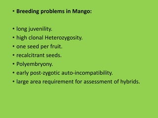 • Breeding problems in Mango:
• long juvenility.
• high clonal Heterozygosity.
• one seed per fruit.
• recalcitrant seeds.
• Polyembryony.
• early post-zygotic auto-incompatibility.
• large area requirement for assessment of hybrids.
 