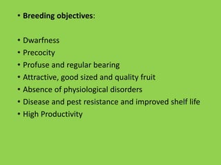 • Breeding objectives:
• Dwarfness
• Precocity
• Profuse and regular bearing
• Attractive, good sized and quality fruit
• Absence of physiological disorders
• Disease and pest resistance and improved shelf life
• High Productivity
 