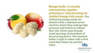 Mango butter is usually
extracted by expeller
pressing or cold pressing de-
shelled mango fruit seeds. The
oil-bearing mango seeds are
placed inside a hydraulic press
machine where they undergo high
pressure and friction to release
their oils, which seep through
small openings at the bottom of
the pressing barrel. The resultant
butter is light in colour with a faint
scent that retains its nutritive
value.
 