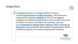 Importers
Leading importers of mango butter in France
include Interchemie and Biocosmethic. The American
ingredients company Hallstar is one of the biggest
suppliers of refined mango butter in the world; it also has
an office in France. Personal care brands, such as
Les Cosmetiques Design Paris, Klorane, Kos and Fees en
Provence have products that contain mango butter. Some
of these products are sold by mainstream retailers.
 