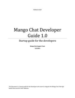 MANGO CHAT




        Mango Chat Developer
             Guide 1.0
                 Startup guide for the developers
                                     Mango Chat Support Team
                                              2/1/2011




This document is a startup guide for the developers who want to integrate the Mango Chat .Net Ajax
based chat control to their websites.
 