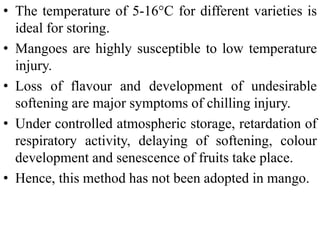 • The temperature of 5-16°C for different varieties is
ideal for storing.
• Mangoes are highly susceptible to low temperature
injury.
• Loss of flavour and development of undesirable
softening are major symptoms of chilling injury.
• Under controlled atmospheric storage, retardation of
respiratory activity, delaying of softening, colour
development and senescence of fruits take place.
• Hence, this method has not been adopted in mango.
 